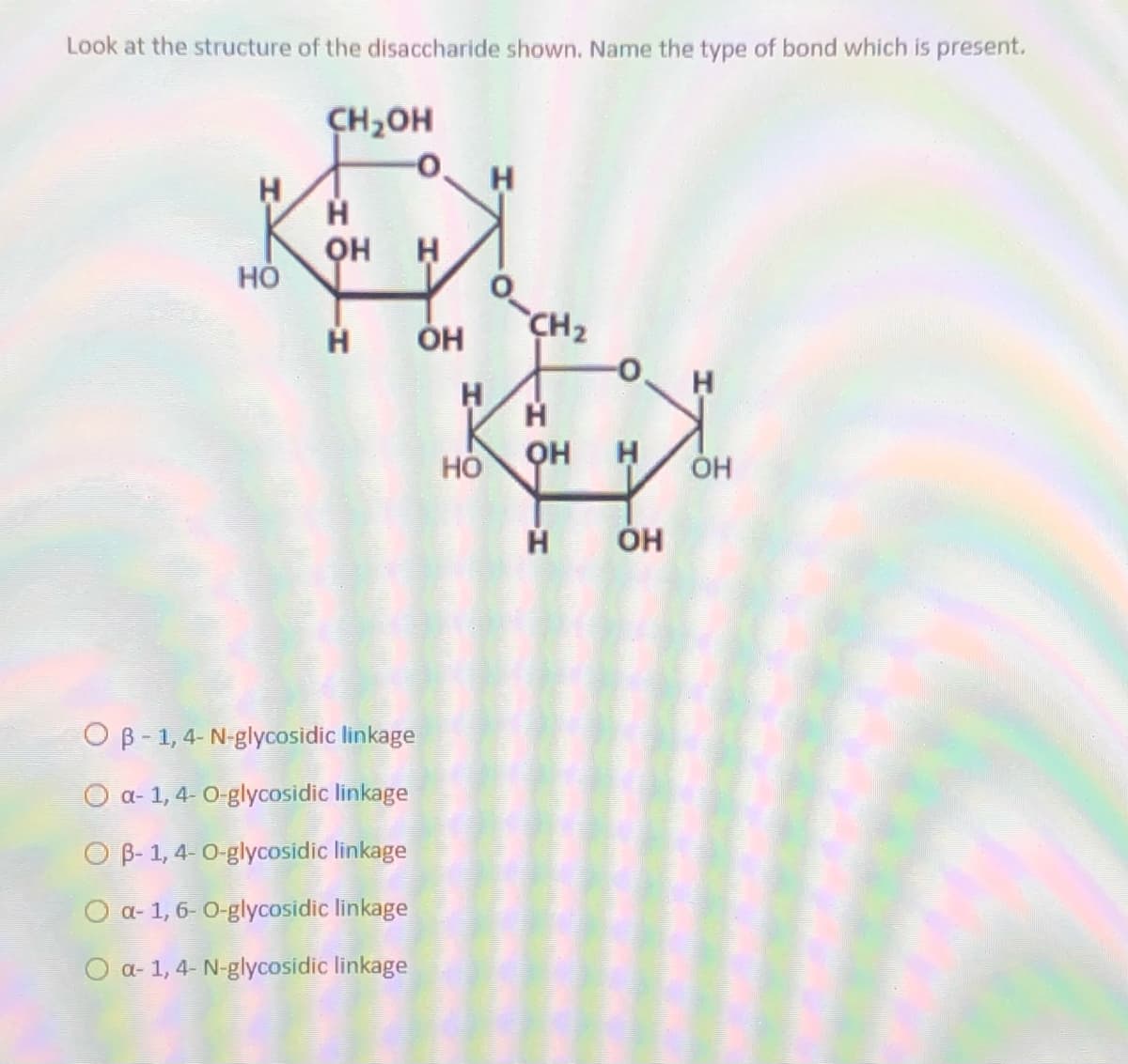 Look at the structure of the disaccharide shown. Name the type of bond which is present.
CH,OH
H
H
он
но
CH2
Он
H
он
H
ÓH
O B - 1, 4- N-glycosidic linkage
O a- 1, 4- O-glycosidic linkage
O B- 1, 4-0-glycosidic linkage
O a- 1, 6- 0-glycosidic linkage
O a- 1, 4- N-glycosidic linkage
