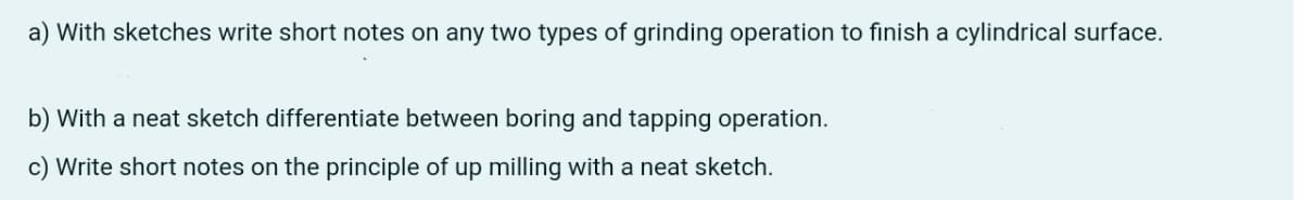 a) With sketches write short notes on any two types of grinding operation to finish a cylindrical surface.
b) With a neat sketch differentiate between boring and tapping operation.
c) Write short notes on the principle of up milling with a neat sketch.
