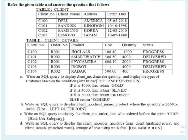 Refer the given table and answer the question that follow:
TABLE : CLIENT
Client_no Client_Name | Address
DELL
Order_Date
AMERICA 05-05-2018
KINGDOM 10-10-1998
12-08-2010
10-07-1998
C100
C101
C102
C103
TABLE : CLIENT_DETAILS
Client_no
|C100
SANDISK
SAMSUNG KOREA
LENOVO
JAPAN
Order_No Product
Cost
Quantity Status
RO01
JIOCLASS
100.40
SMARTWATCH 300.50
3000
PROGRESS
DELIVERED
PROGRESS
DELIVERED
PROGRESS
a. Write an SQL query to display client_no, check the quantity, and display the types of
C101
C102
C103
C104
R002
4000
600.10 2000
4000
400
RO01
SPYCAMERA
R003
R002
IROBOT
RADAR
500.00
Customer based on the condition given below (USE CASE EXPRESSION]
IF it is 4000, then return 'GOLD'
IF it is 3000, then retum 'SILVER'
IF it is 2000, then retum 'BRONZE'
ELSE retum 'OTHERS'
b. Write an SQL query to display client_no,client_name, product where the quantity is 2000 or
4000. [Use - LEFT OUTER JOIN]
c. Write an SQL query to display the client_no, order_date who ordered before the client 'C102';
[Hint: Use Subquery].
d. Write an SQL query to display the client_no,order_no,status from client (matched rows), and
client_details (matched rows), arrange of cost using nulls first. [Use INNER JOIN].
Act
Go
