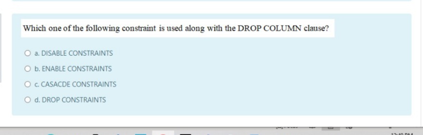 Which one of the following constraint is used along with the DROP COLUMN clause?
O a. DISABLE CONSTRAINTS
O b. ENABLE CONSTRAINTS
O. CASACDE CONSTRAINTS
O d. DROP CONSTRAINTS
1 40 DM
