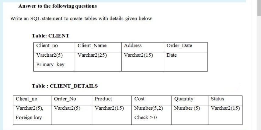 Answer to the following questions
Write an SQL statement to create tables with details given below
Table: CLIENT
Client_no
Client_Name
Address
Order_Date
Varchar2(5)
Varchar2(25)
Varchar2(15)
Date
Primary key
Table : CLIENT_DETAILS
Client_no
Order_No
Product
Cost
Quantity
Status
Varchar2(5),
Varchar2(5)
Varchar2(15)
Number(5,2)
Number (5)
Varchar2(15)
Foreign key
Check >0
