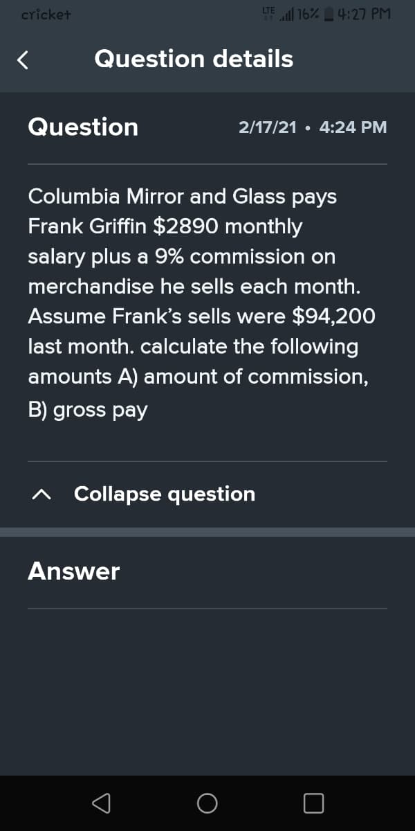 cricket
LTE 16% 4:27 PM
Question details
Question
2/17/21 • 4:24 PM
Columbia Mirror and Glass pays
Frank Griffin $2890 monthly
salary plus a 9% commission on
merchandise he sells each month.
Assume Frank's sells were $94,200
last month. calculate the following
amounts A) amount of commission,
B) gross pay
Collapse question
Answer
