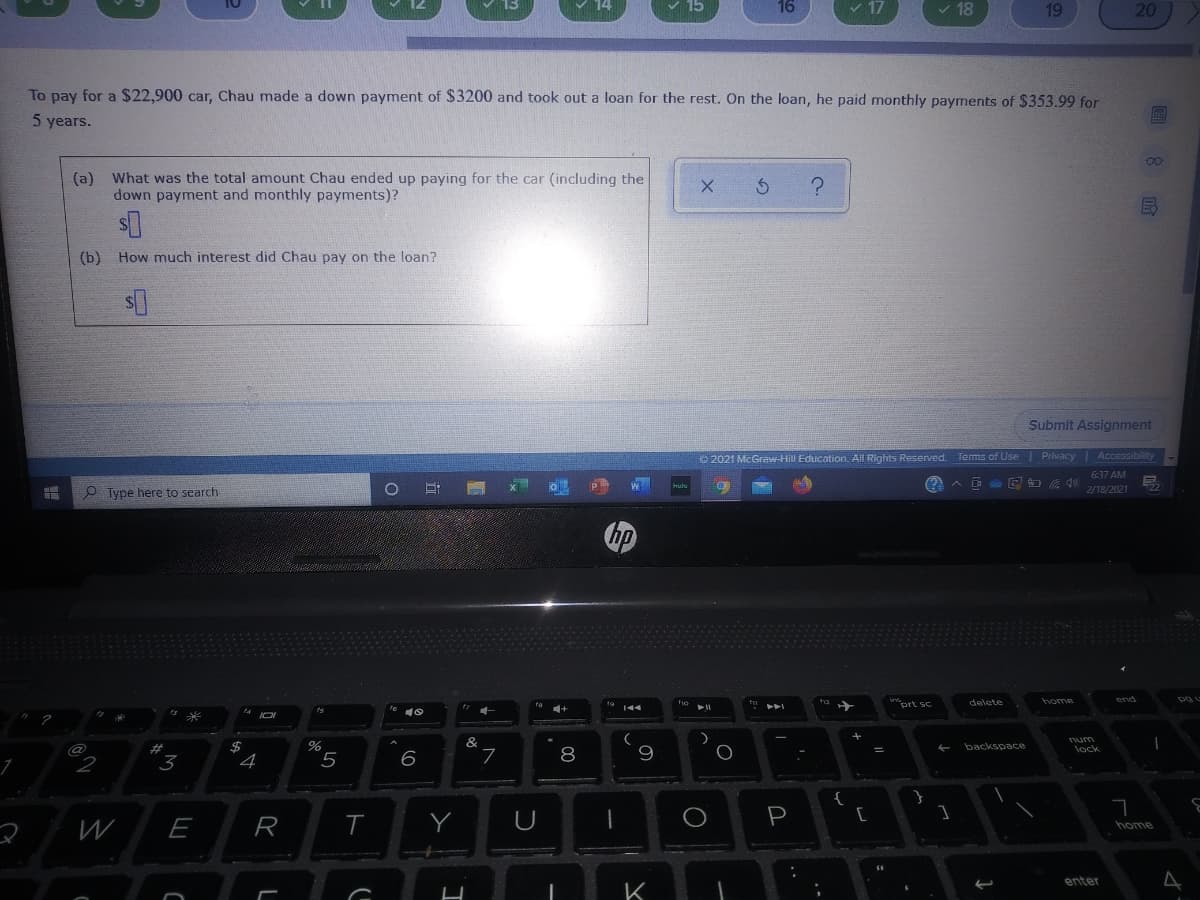 16
v 17
18
19
20
To pay for a $22,900 car, Chau made a down payment of $3200 and took out a loan for the rest. On the loan, he paid monthly payments of $353.99 for
5 years.
00
(a)
What was the total amount Chau ended up paying for the car (including the
down payment and monthly payments)?
(b) How much interest did Chau pay on the loan?
Submit Assignment
O 2021 McGraw-Hill Education. All Rights Reserved.
Privacy
Accessibility
Tems of Use
637 AM
A D E O 40
O Type here to search
2/18/2021
hp
prt sc
delete
home
&
@
%23
9.
backspace
lock
2
3
4
6
8
{
W
E
R
T
P
home
enter
K
