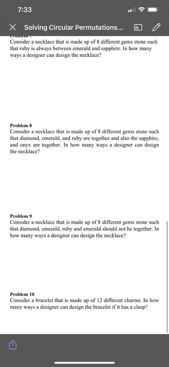 7:33
X Solving Circular Permutations...
TTODICT
Consider a necklace that is made up of 8 different gems stone such
that ruby is always between emerald and sapphire. In how many
ways a designer can design the necklace?
Problem 8
Consider a necklace that is made up of 8 different gems stone such
that diamond, emerald, and ruby are together and also the sapphire,
and onyx are together. In how many ways a designer can design
the necklace?
Problem 9
Consider a necklace that is made up of 8 different gems stone such
that diamond, emerald, ruby and emerald should not be together. In
how many ways a designer can design the necklace?
Problem 10
Consider a bracelet that is made up of 12 different charms. In how
many ways a designer can design the bracelet if it has a clasp?
