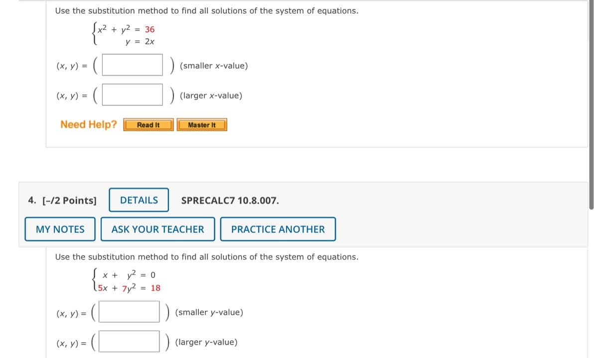 Use the substitution method to find all solutions of the system of equations.
{* .
x2 + y2 = 36
y = 2x
(х, у) %3D
(smaller x-value)
(х, у) %3D
(larger x-value)
Need Help?
Read It
Master It
4. [-/2 Points]
DETAILS
SPRECALC7 10.8.007.
MY NOTES
ASK YOUR TEACHER
PRACTICE ANOTHER
Use the substitution method to find all solutions of the system of equations.
S x +
y2
= 0
15x + 7y2
= 18
(х, у) %3
(smaller y-value)
(х, у) %3D
) (larger y-value)
