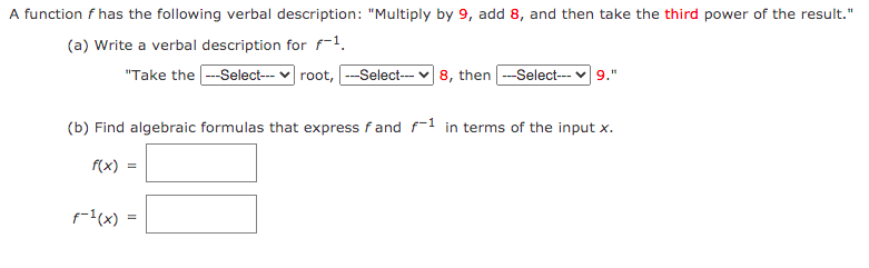 A function f has the following verbal description: "Multiply by 9, add 8, and then take the third power of the result."
(a) Write a verbal description for f-1.
"Take the -Select--- v root, -Select--- v 8, then --Select-- v 9."
(b) Find algebraic formulas that express f and f-1 in terms of the input x.
f(x) =
1(x)
