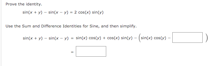 Prove the identity.
sin(x + y) – sin(x – y) = 2 cos(x) sin(y)
%3D
Use the Sum and Difference Identities for Sine, and then simplify.
sin(x + y) – sin(x - y) = sin(x) cos(y) + cos(x) sin(y) – (sin(x) cos(y) –
