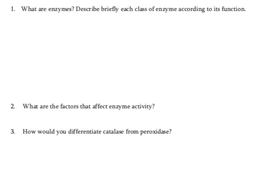 1. What are enzymes? Describe briefly each class of enzyme according to its function.
2. What are the factors that affect enzyme activity?
3. How would you differentiate catalase from peroxidase?
