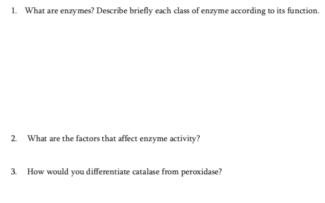 1. What are enzymes? Describe briefly each class of enzyme according to its function.
2.
What are the factors that affect enzyme activity?
3.
How would you differentiate catalase from peroxidase?
