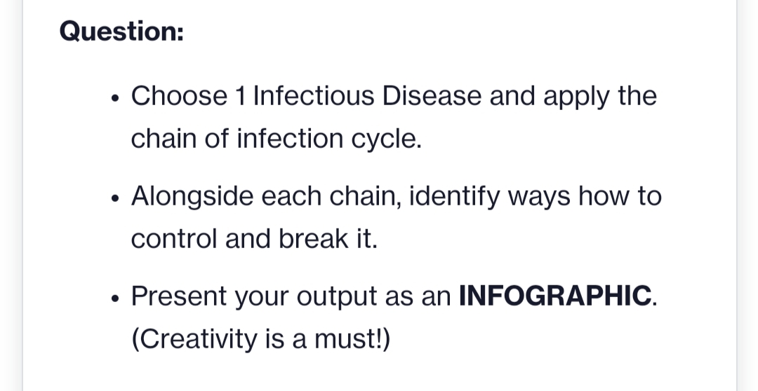 Question:
Choose 1 Infectious Disease and apply the
chain of infection cycle.
• Alongside each chain, identify ways how to
control and break it.
• Present your output as an INFOGRAPHIC.
(Creativity is a must!)
