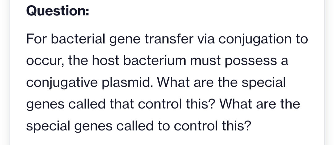 Question:
For bacterial gene transfer via conjugation to
occur, the host bacterium must possess a
conjugative plasmid. What are the special
genes called that control this? What are the
special genes called to control this?
