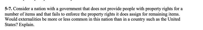 5-7. Consider a nation with a government that does not provide people with property rights for a
number of items and that fails to enforce the property rights it does assign for remaining items.
Would externalities be more or less common in this nation than in a country such as the United
States? Explain.
