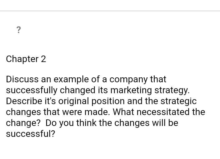 ?
Chapter 2
Discuss an example of a company that
successfully changed its marketing strategy.
Describe it's original position and the strategic
changes that were made. What necessitated the
change? Do you think the changes will be
successful?
