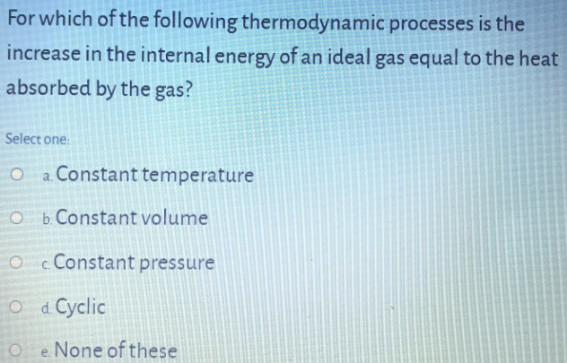 For which of the following thermodynamic processes is the
increase in the internal energy of an ideal gas equal to the heat
absorbed by the gas?
Select one:
a. Constant temperature
Ob.Constant volume
O c Constant pressure
O d Cyclic
O e None of these
