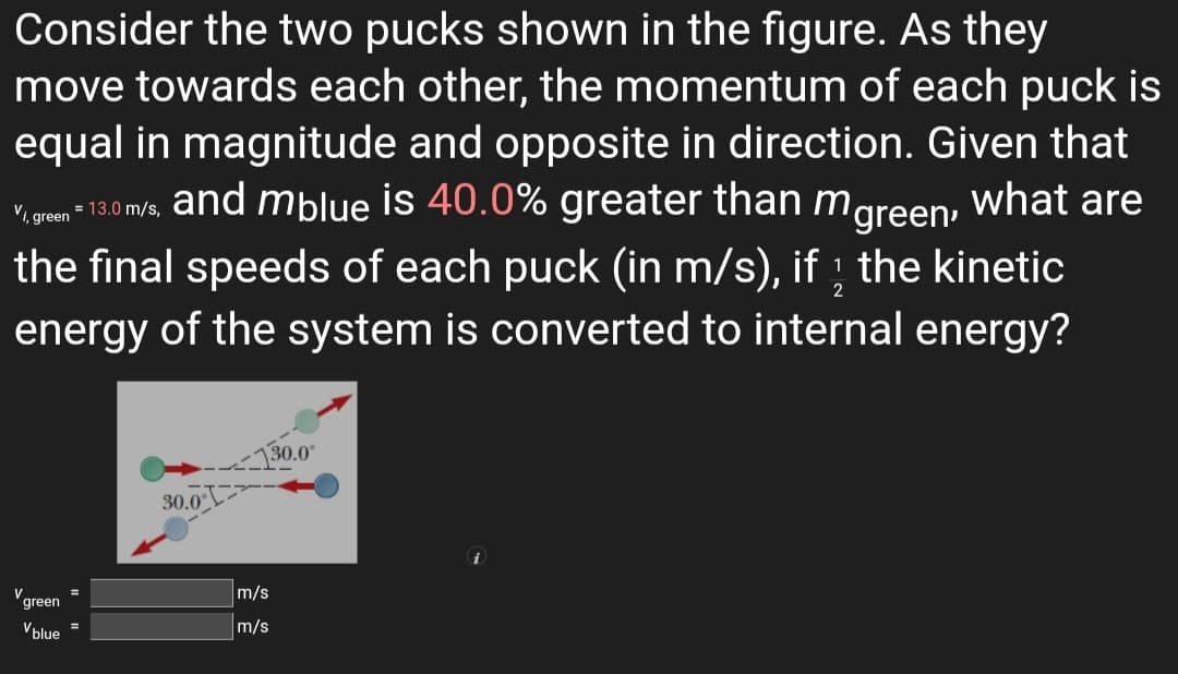 Consider the two pucks shown in the figure. As they
move towards each other, the momentum of each puck is
equal in magnitude and opposite in direction. Given that
and mblue is 40.0% greater than mgreen,
vioren 130 m/s, what are
the final speeds of each puck (in m/s), if ; the kinetic
energy of the system is converted to internal energy?
Vi, green
130.0"
30.0
m/s
green
Vblue =
m/s
