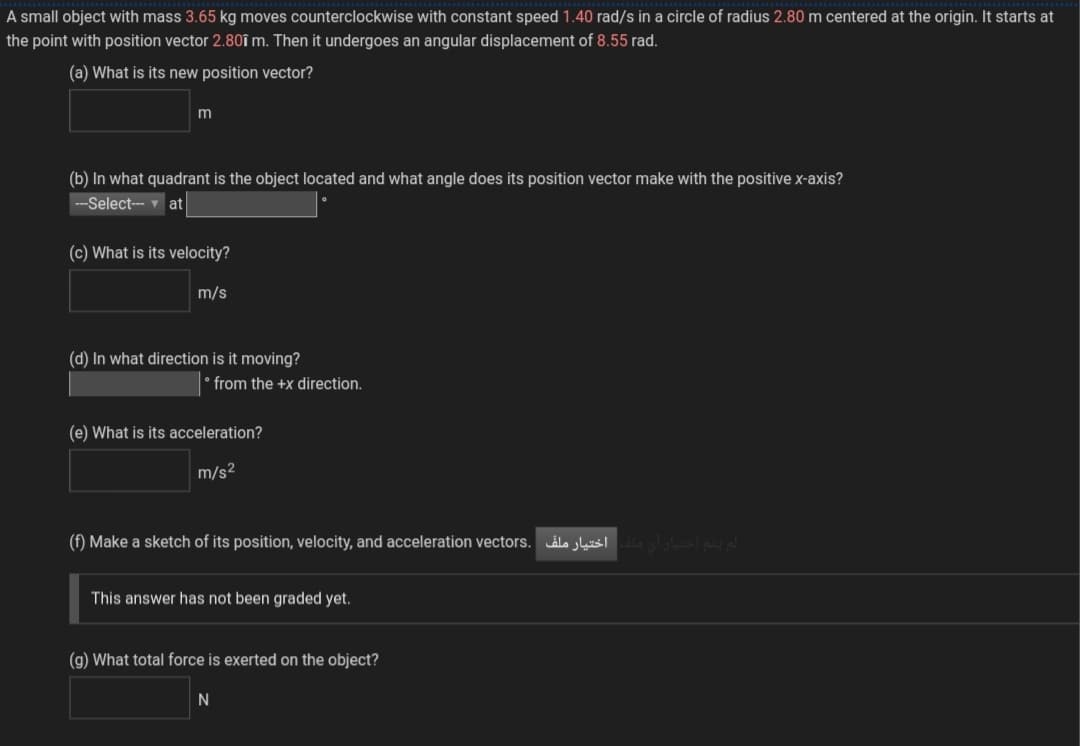 A small object with mass 3.65 kg moves counterclockwise with constant speed 1.40 rad/s in a circle of radius 2.80 m centered at the origin. It starts at
the point with position vector 2.80î m. Then it undergoes an angular displacement of 8.55 rad.
(a) What is its new position vector?
(b) In what quadrant is the object located and what angle does its position vector make with the positive x-axis?
---Select-- at
(c) What is its velocity?
m/s
(d) In what direction is it moving?
'from the +x direction.
(e) What is its acceleration?
m/s2
(f) Make a sketch of its position, velocity, and acceleration vectors. ls susl lalslae d
This answer has not been graded yet.
(g) What total force is exerted on the object?
