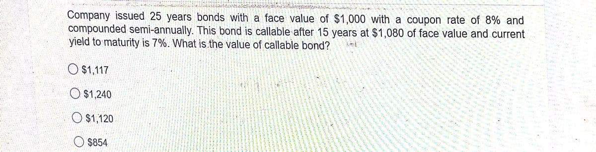 Company issued 25 years bonds with a face value of $1,000 with a coupon rate of 8% and
compounded semi-annually. This bond is callable after 15 years at $1,080 of face value and current
yield to maturity is 7%. What is the value of callable bond?
O $1,117
O $1,240
O $1,120
O $854
