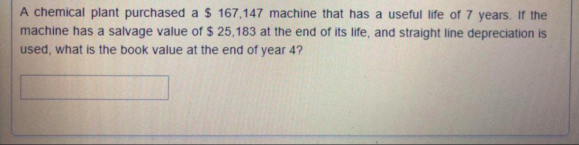 A chemical plant purchased a $ 167,147 machine that has a useful life of 7 years. If the
machine has a salvage value of $ 25,183 at the end of its life, and straight line depreciation is
used, what is the book value at the end of year 4?
