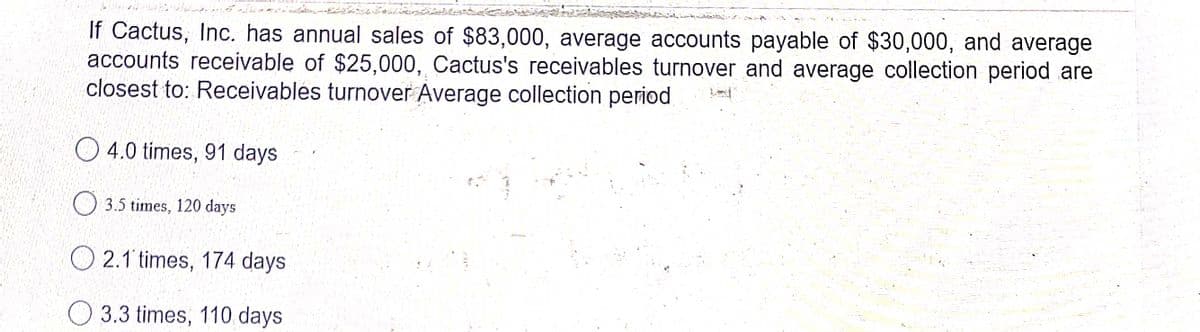 If Cactus, Inc. has annual sales of $83,000, average accounts payable of $30,000, and average
accounts receivable of $25,000, Cactus's receivables turnover and average collection period are
closest to: Receivables turnover Average collection period
O 4.0 times, 91 days
O 3.5 times, 120 days
O 2.1 times, 174 days
O 3.3 times, 110 days
