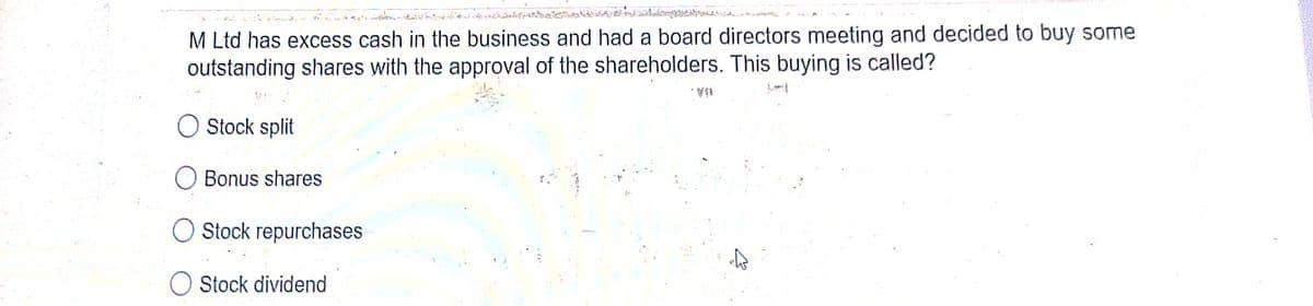 M Ltd has excess cash in the business and had a board directors meeting and decided to buy some
outstanding shares with the approval of the shareholders. This buying is called?
Stock split
Bonus shares
Stock repurchases
Stock dividend
