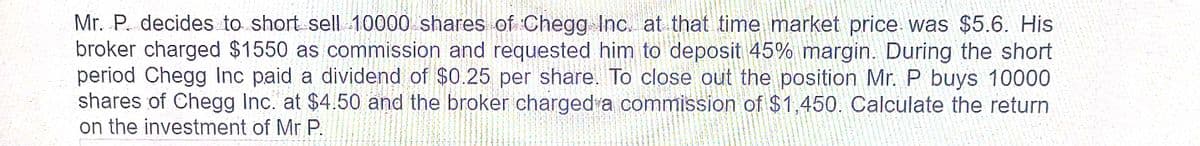 Mr. P. decides to short sell 10000 shares of Chegg Inc. at that time market price was $5.6. His
broker charged $1550 as commission and requested him to deposit 45% margin. During the short
period Chegg Inc paid a dividend of $0.25 per share. To close out the position Mr. P buys 10000
shares of Chegg Inc. at $4.50 and the broker charged a commission of $1,450. Calculate the return
on the investment of Mr P.
