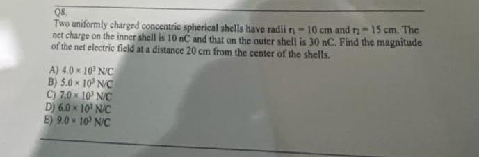 Q8.
Two uniformly charged concentric spherical shells have radii r- 10 cm and r-15 cm. The
net charge on the inner shell is 10 nC and that on the outer shell is 30 nC. Find the magnitude
of the net electric field at a distance 20 cm from the center of the shells.
A) 4.0 x 10' N/C
B) 5.0 x 10' N/C
C) 7.0 x 10' N/C
D) 6.0 x 10' N/C
E) 9.0 * 10' N/C
