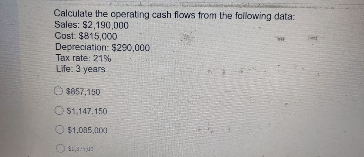 Calculate the operating cash flows from the following data:
Sales: $2,190,000
Cost: $815,000
Depreciation: $290,000
Tax rate: 21%
Life: 3 years
$857,150
O $1,147,150
O$1,085,000
O s1,375,00
