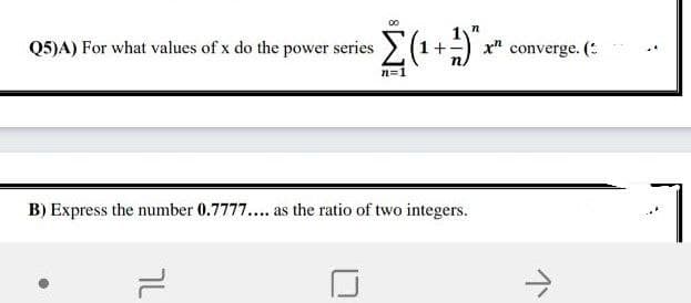 Q5)A) For what values of x do the power series
x" converge. (:
n=1
B) Express the number 0.7777... as the ratio of two integers.

