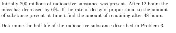 Initially 200 millions of radioactive substance was present. After 12 hours the
mass has decreased by 6%. If the rate of decay is proportional to the amount
of substance present at time t find the amount of remaining after 48 hours.
Determine the half-life of the radioactive substance described in Problem 3.
