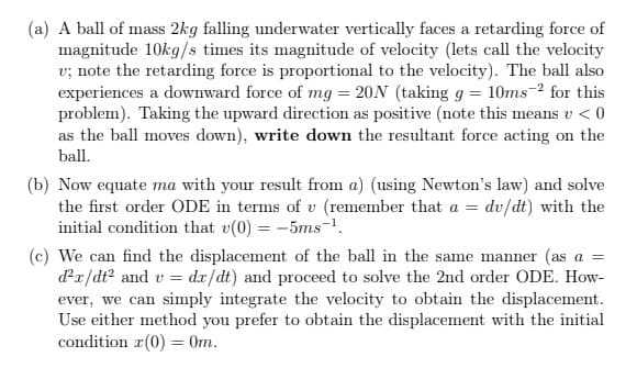 (a) A ball of mass 2kg falling underwater vertically faces a retarding force of
magnitude 10kg/s times its magnitude of velocity (lets call the velocity
v; note the retarding force is proportional to the velocity). The ball also
experiences a downward force of mg = 20N (taking g = 10ms-2 for this
problem). Taking the upward direction as positive (note this means v < 0
as the ball moves down), write down the resultant force acting on the
ball.
(b) Now equate ma with your result from a) (using Newton's law) and solve
the first order ODE in terms of v (remember that a = dv/dt) with the
initial condition that v(0) = -5ms-1.
(c) We can find the displacement of the ball in the same manner (as a =
dx/dt? and v = dx/dt) and proceed to solve the 2nd order ODE. How-
сan
ever, we can simply integrate the velocity to obtain the displacement.
Use either method you prefer to obtain the displacement with the initial
condition r(0) = 0m.
