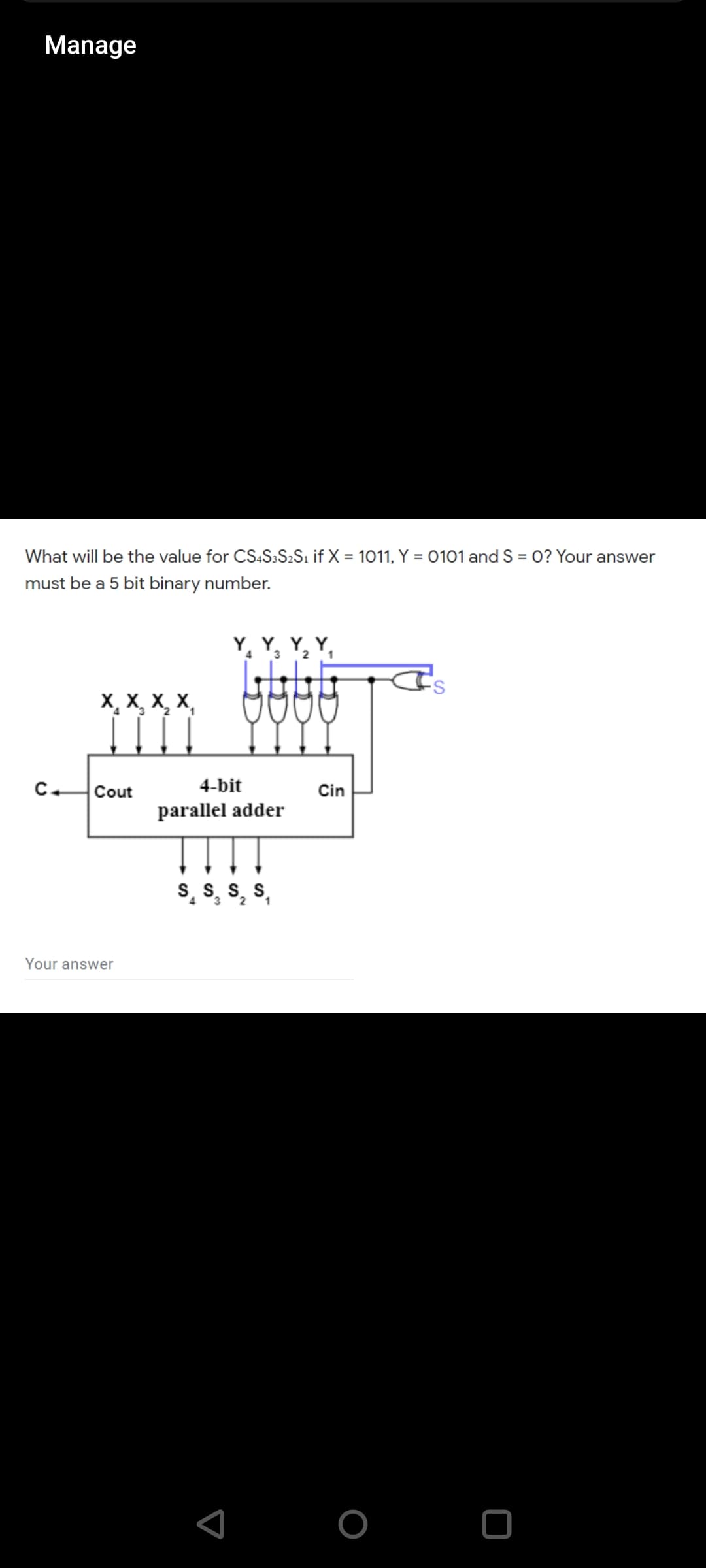 Manage
What will be the value for CS:S3S2S1 if X = 1011, Y = 0101 and S = 0? Your answer
must be a 5 bit binary number.
Y, Y, Y, Y,
3 2
X, X, X, X,
C.
Cout
4-bit
Cin
parallel adder
S. S. S. S
4.
3.
1
Your answer
