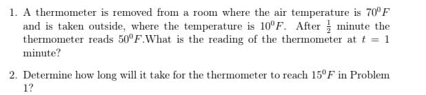 1. A thermometer is removed from a room where the air temperature is 70° F
and is taken outside, where the temperature is 10F. After minute the
thermometer reads 50°F.What is the reading of the thermometer at t = 1
minute?
2. Determine how long will it take for the thermometer to reach 15°F in Problem
1?
