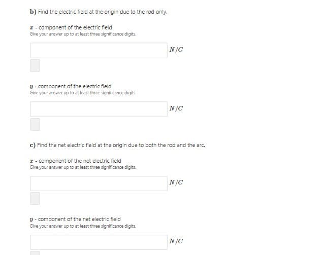 b) Find the electric field at the origin due to the rod only.
I - component of the electric field
Give your answer up to at least three significance digits.
N/C
y - component of the electric field
Give your answer up to at least three significance digits.
N/C
c) Find the net electric field at the origin due to both the rod and the arc.
I - component of the net electric field
Give your answer up to at least three significance digits.
N/C
y - component of the net electric field
Give your answer up to at least three significance digits.
N/C

