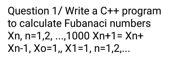 Question 1/ Write a C++ program
to calculate Fubanaci numbers
Xn, n=1,2, ...,1000 Xn+1= Xn+
Xn-1, Xo=1, X1=1, n=1,2,...
