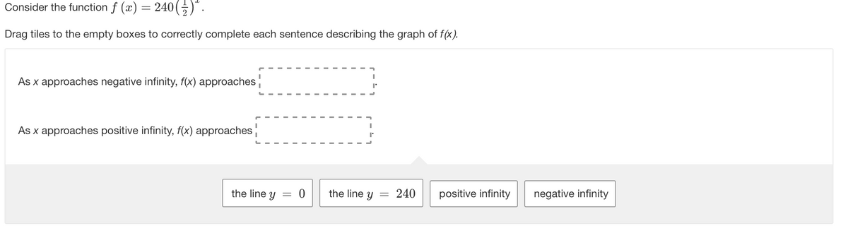 Consider the function f (x) = 240(-)".
Drag tiles to the empty boxes to correctly complete each sentence describing the graph of f(x).
As x approaches negative infinity, f(x) approaches
As x approaches positive infinity, f(x) approaches
the line
the line
240
positive infinity
negative infinity
