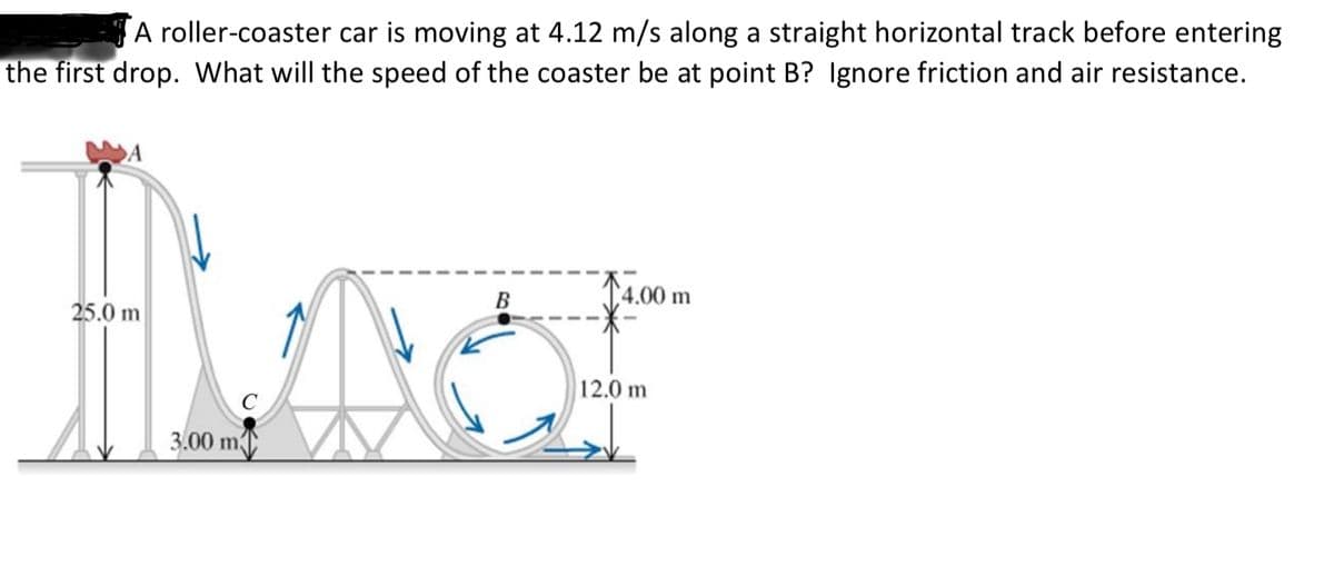A roller-coaster car is moving at 4.12 m/s along a straight horizontal track before entering
the first drop. What will the speed of the coaster be at point B? Ignore friction and air resistance.
14.00 m
B
25.0 m
12.0 m
3.00 m
