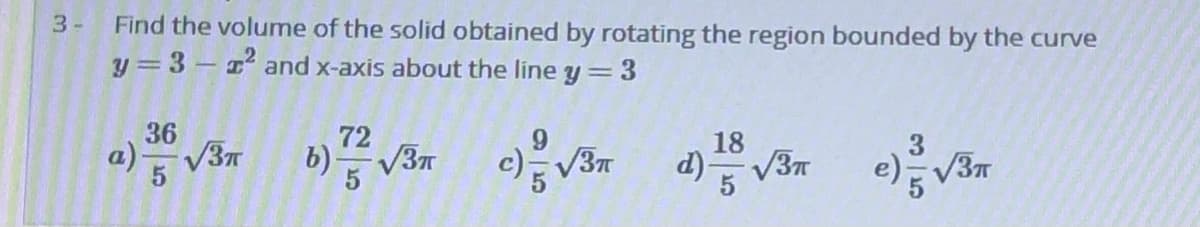 Find the volume of the solid obtained by rotating the region bounded by the curve
y = 3- and x-axis about the line y=3
3-
36
72
V3T
18
a)V3n
c)V3
d) V3n

