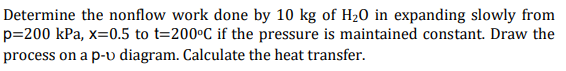 Determine the nonflow work done by 10 kg of H20 in expanding slowly from
p=200 kPa, x=0.5 to t=200°C if the pressure is maintained constant. Draw the
process on a p-v diagram. Calculate the heat transfer.
