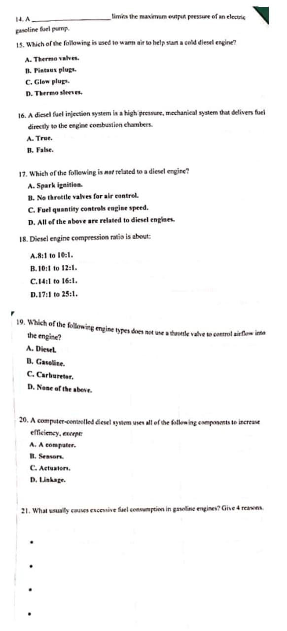 limits the maximum output pressure of an electric
14. A
gasoline fuel pump.
15. Which of the following is used to wam air to help start a cold diesel engine?
A. Thermo valves.
B. Pintaux plugs.
C. Glow plugs.
D. Thermo sleeves.
16. A diesel fuel injection system is a high pressure, mechanical system that delivers fuel
directly to the engine combustion chambers.
A. True.
B. False.
17. Which of the following is not related to a diesel engine?
A. Spark ignition.
B. No throttle valves for air control.
C. Fuel quantity controls engine speed.
D. All of the above are related to diesel engines.
18. Diesel engine compression ratio is about:
A.8:1 to 10:1.
B. 10:1 to 12:1.
C.14:1 to 16:1.
D.17:1 to 25:1.
19. Which of the following engine tyres does not use a throtle valve to control airflaw into
the engine?
A. Diesel.
B. Gasoline.
C. Carburetor.
D. None of the above.
20. A computer-controlled diesel system uses all of the following components to increase
efficiency, except:
A. A computer.
B. Sensors.
C. Actuators.
D. Linkage.
21. What usually causes excessive fuel consumption in gasoline engines? Give 4 reasons.
