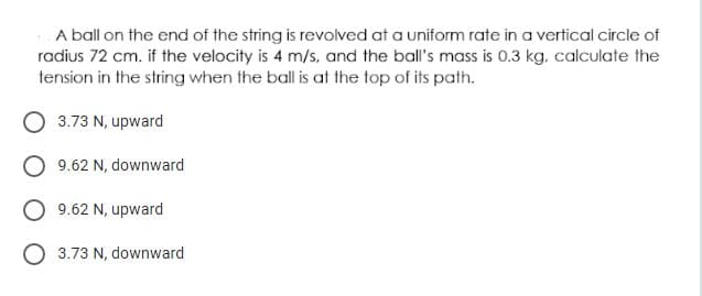 A ball on the end of the string is revolved at a uniform rate in a vertical circle of
radius 72 cm. if the velocity is 4 m/s, and the ball's mass is 0.3 kg, calculate the
tension in the string when the ball is at the top of its path.
3.73 N, upward
9.62 N, downward
9.62 N, upward
O 3.73 N, downward
