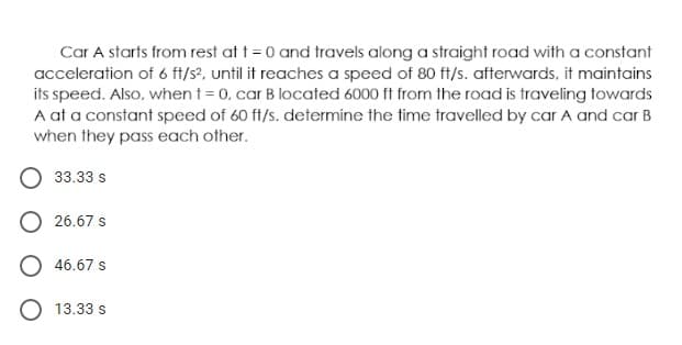 Car A starts from rest at t = 0 and travels along a straight road with a constant
acceleration of 6 ft/s?, until it reaches a speed of 80 ft/s. afterwards, it maintains
its speed. Also, when t = 0, car B located 6000 ft from the road is traveling towards
A at a constant speed of 60 ft/s. determine the time travelled by car A and car B
when they pass each other.
33.33 s
O 26.67 s
46.67 s
O 13.33 s
