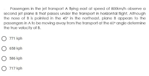 Passengers in the jet transport A flying east at speed of 800km/h observe a
second jet plane B that passes under the transport in horizontal flight. Although
the nose of B is pointed in the 45° in the northeast, plane B appears to the
passengers in A to be moving away from the transport at the 60° angle determine
the true velocity of B.
O 771 kph
O 658 kph
586 kph
O 717 kph
