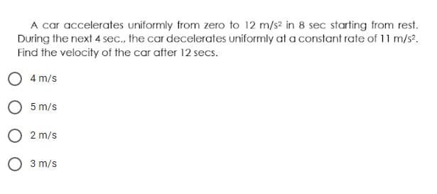 A car accelerates uniformly from zero to 12 m/s? in 8 sec starting from rest.
During the next 4 sec., the car decelerates uniformly at a constant rate of 11 m/s?.
Find the velocity of the car after 12 secs.
4 m/s
5 m/s
2 m/s
O 3 m/s
