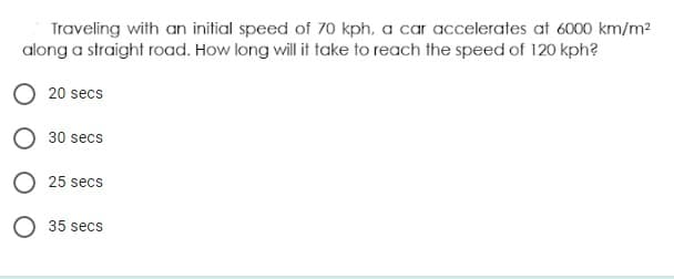 Traveling with an initial speed of 70 kph, a car accelerates at 6000 km/m?
along a straight road. How long will it take to reach the speed of 120 kph?
O 20 secs
O 30 secs
O 25 secs
O 35 secs
