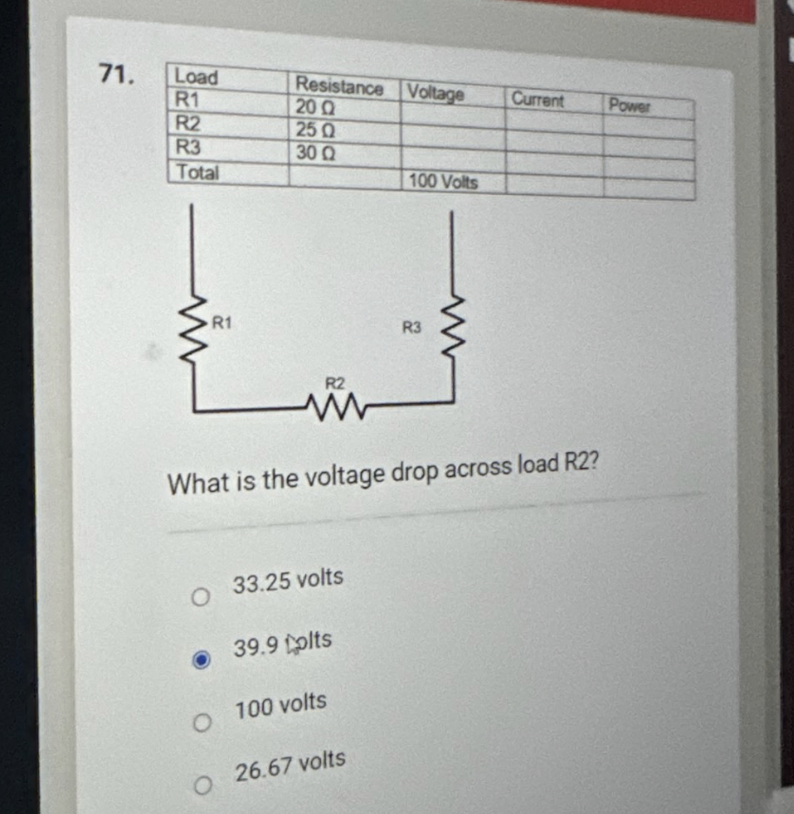 71.
Load
R1
R2
R3
Total
R1
O
Resistance Voltage
20 Ω
250
30Q2
O
R2
What is the voltage drop across load R2?
33.25 volts
39.9 tplts
O 100 volts
100 Volts
26.67 volts
R3
Current
Power