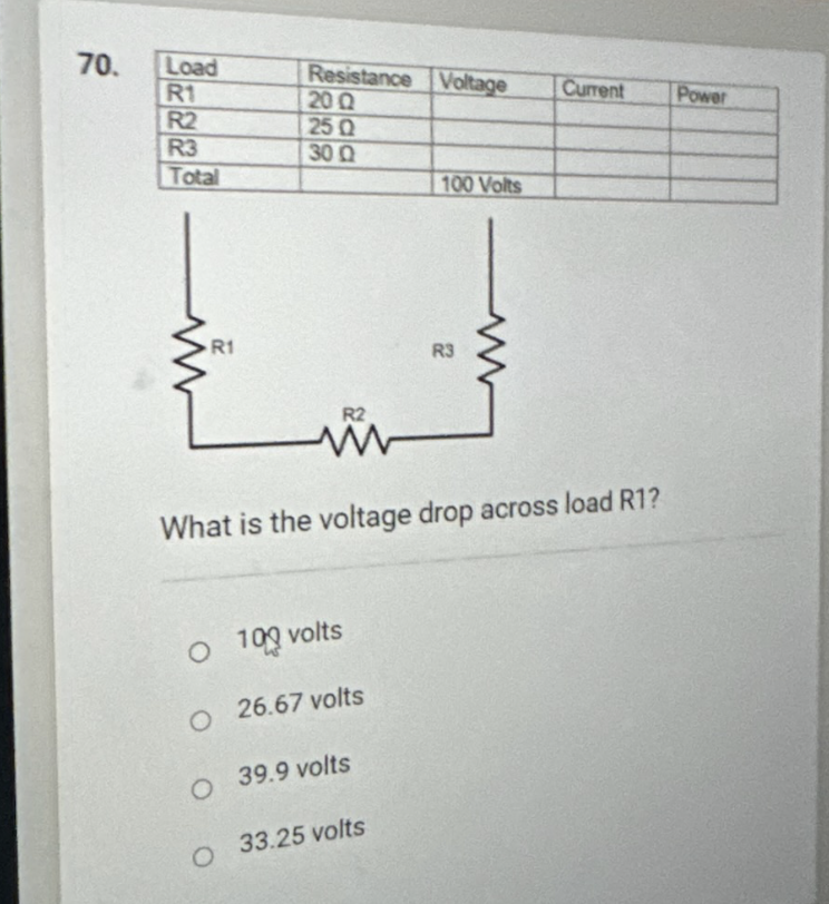 70.
Load
R1
R2
R3
Total
R1
Resistance Voltage
20 Q
25 Q
30 Q
100 Volts
O 100 volts
O 26.67 volts
O 39.9 volts
O 33.25 volts
R3
Current
R2
www
What is the voltage drop across load R1?
Power