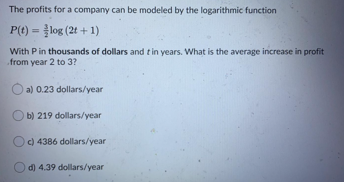 The profits for a company can be modeled by the logarithmic function
P(t) = log (2t +1)
With P in thousands of dollars and t in years. What is the average increase in profit
from year 2 tó 3?
O a) 0.23 dollars/year
O b) 219 dollars/year
O c) 4386 dollars/year
d) 4.39 dollars/year
