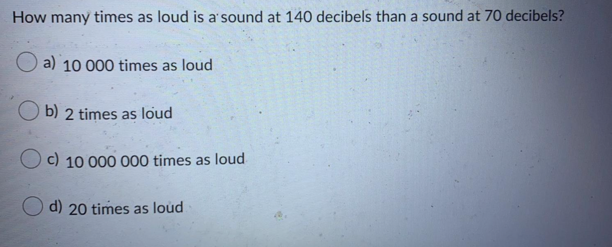 How many times as loud is a'sound at 140 decibels than a sound at 70 decibels?
O a) 10 000 times as loud
O b) 2 times as loud
C) 10 000 000 times as loud
O d) 20 times as loud
