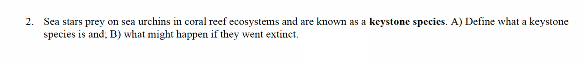 2. Sea stars prey on sea urchins in coral reef ecosystems and are known as a keystone species. A) Define what a keystone
species is and; B) what might happen if they went extinct.