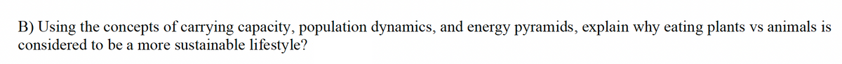 B) Using the concepts of carrying capacity, population dynamics, and energy pyramids, explain why eating plants vs animals is
considered to be a more sustainable lifestyle?